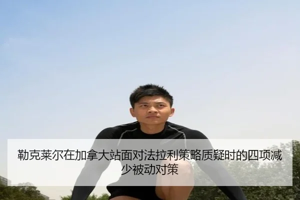 勒克莱尔在加拿大站面对法拉利策略质疑时的四项减少被动对策