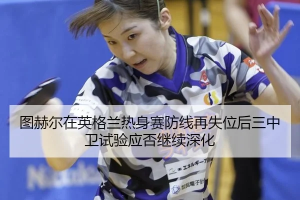 图赫尔在英格兰热身赛防线再失位后三中卫试验应否继续深化