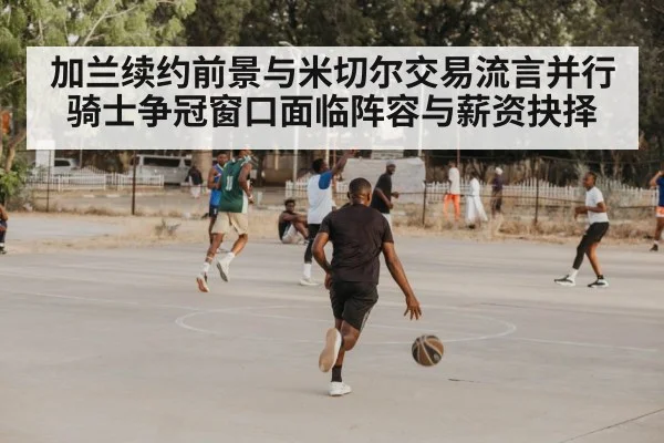 加兰续约前景与米切尔交易流言并行 骑士争冠窗口面临阵容与薪资抉择